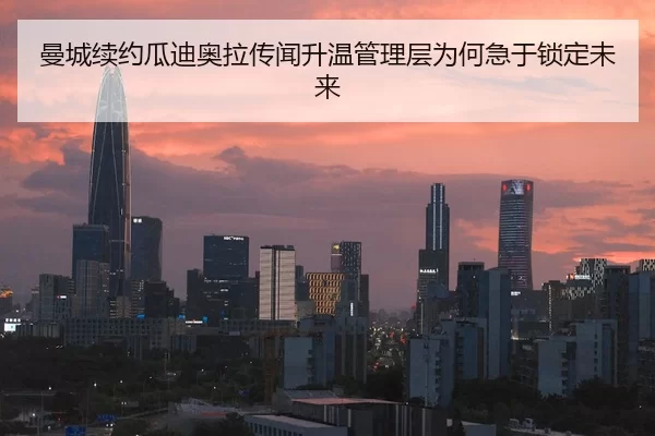 曼城续约瓜迪奥拉传闻升温管理层为何急于锁定未来