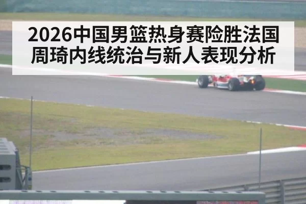 2026中国男篮热身赛险胜法国周琦内线统治与新人表现分析