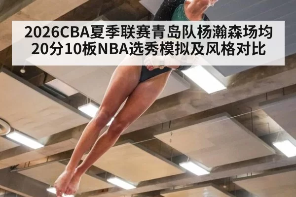 2026CBA夏季联赛青岛队杨瀚森场均20分10板NBA选秀模拟及风格对比